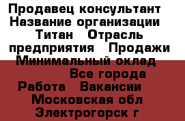 Продавец-консультант › Название организации ­ Титан › Отрасль предприятия ­ Продажи › Минимальный оклад ­ 15 000 - Все города Работа » Вакансии   . Московская обл.,Электрогорск г.